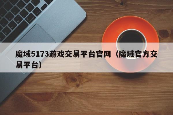 魔域5173游戏交易平台官网（魔域官方交易平台）,魔域5173游戏交易平台官网,信息,账号,文章,第1张