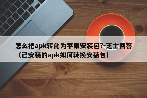 怎么把apk转化为苹果安装包?-芝士回答（已安装的apk如何转换安装包）