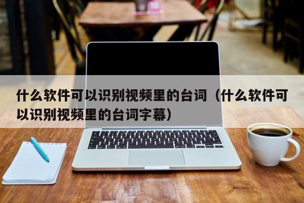 什么软件可以识别视频里的台词（什么软件可以识别视频里的台词字幕）