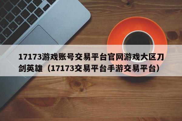 17173游戏账号交易平台官网游戏大区刀剑英雄（17173交易平台手游交易平台）