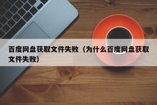 百度网盘获取文件失败（为什么百度网盘获取文件失败）