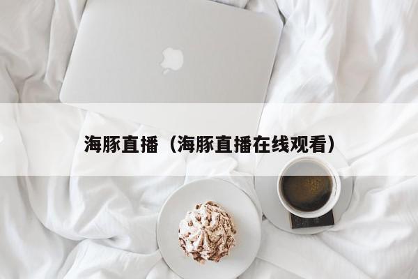 海豚直播（海豚直播在线观看）,海豚直播,信息,视频,赚钱,第1张