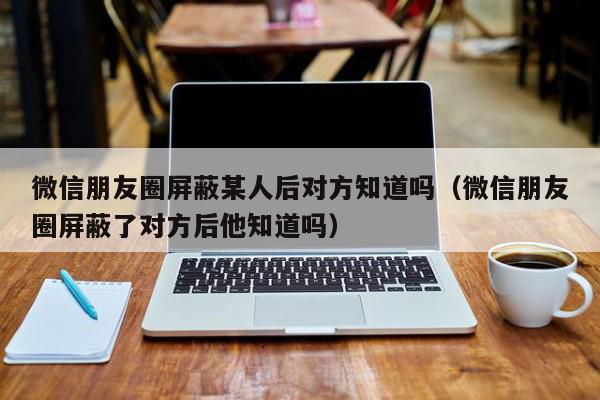 微信朋友圈屏蔽某人后对方知道吗（微信朋友圈屏蔽了对方后他知道吗）