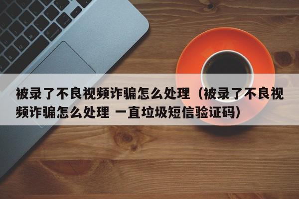 被录了不良视频诈骗怎么处理（被录了不良视频诈骗怎么处理 一直垃圾短信验证码）,被录了不良视频诈骗怎么处理,信息,视频,微信,第1张