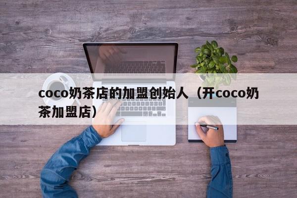 coco奶茶店的加盟创始人（开coco奶茶加盟店）