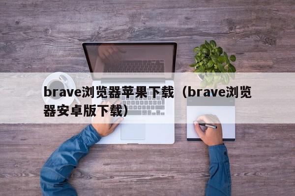 brave浏览器苹果下载（brave浏览器安卓版下载）,brave浏览器苹果下载,信息,视频,百度,第1张