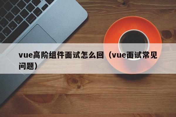 vue高阶组件面试怎么回（vue面试常见问题）