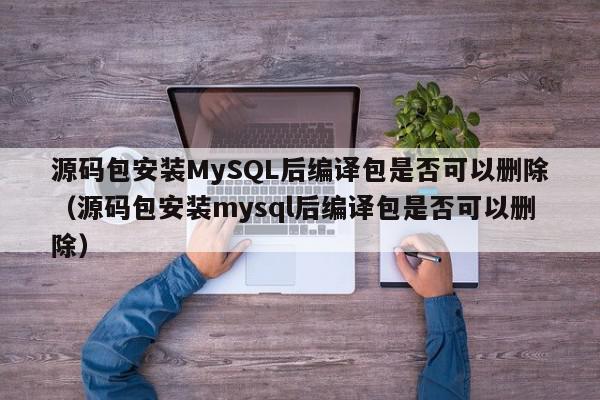 源码包安装MySQL后编译包是否可以删除（源码包安装mysql后编译包是否可以删除）