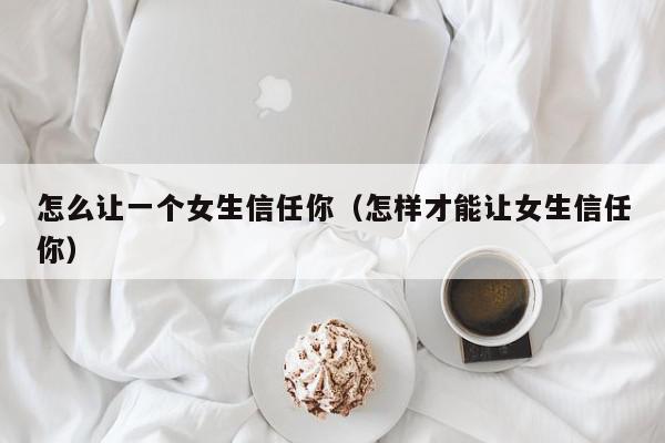 怎么让一个女生信任你（怎样才能让女生信任你）,怎么让一个女生信任你,信息,文章,第1张