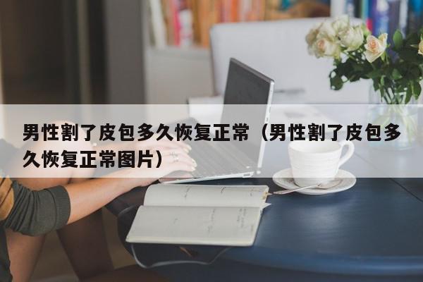 男性割了皮包多久恢复正常（男性割了皮包多久恢复正常图片）,男性割了皮包多久恢复正常,信息,文章,黄色,第1张