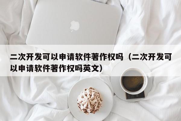 二次开发可以申请软件著作权吗（二次开发可以申请软件著作权吗英文）