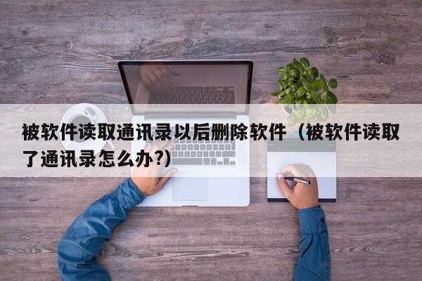 被软件读取通讯录以后删除软件（被软件读取了通讯录怎么办?）