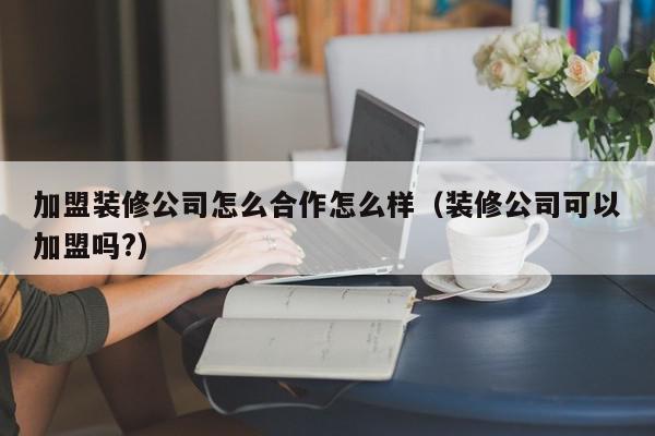 加盟装修公司怎么合作怎么样（装修公司可以加盟吗?）