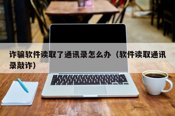 诈骗软件读取了通讯录怎么办（软件读取通讯录敲诈）,诈骗软件读取了通讯录怎么办,信息,文章,交易平台,第1张