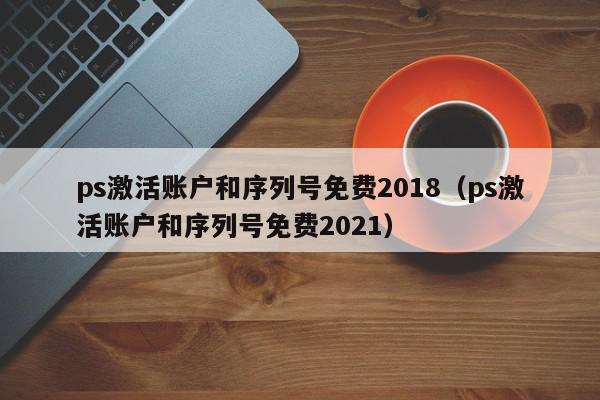 ps激活账户和序列号免费2018（ps激活账户和序列号免费2021）,ps激活账户和序列号免费2018,信息,文章,注册机,第1张