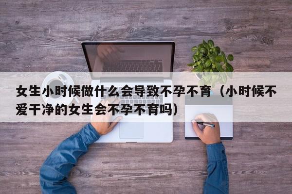 女生小时候做什么会导致不孕不育（小时候不爱干净的女生会不孕不育吗）