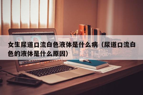 女生尿道口流白色液体是什么病（尿道口流白色的液体是什么原因）,女生尿道口流白色液体是什么病,信息,文章,黄色,第1张