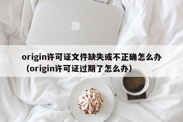 origin许可证文件缺失或不正确怎么办（origin许可证过期了怎么办）