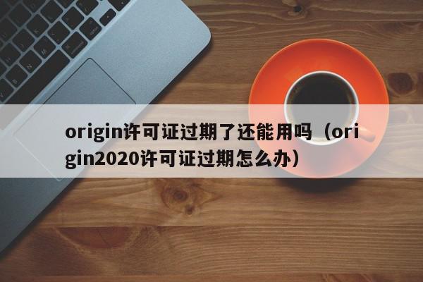 origin许可证过期了还能用吗（origin2020许可证过期怎么办）,origin许可证过期了还能用吗,信息,文章,账号,第1张