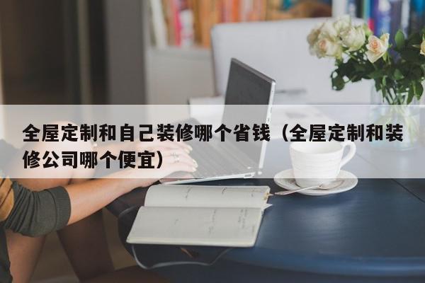 全屋定制和自己装修哪个省钱（全屋定制和装修公司哪个便宜）