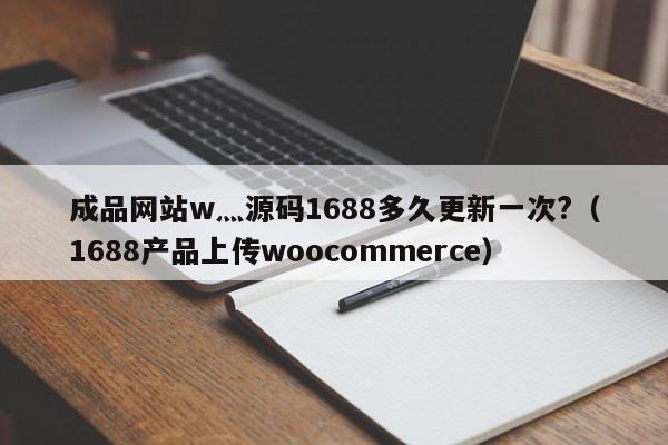 成品网站w灬源码1688多久更新一次?（1688产品上传woocommerce）,成品网站w灬源码1688多久更新一次?,信息,文章,源码,第1张