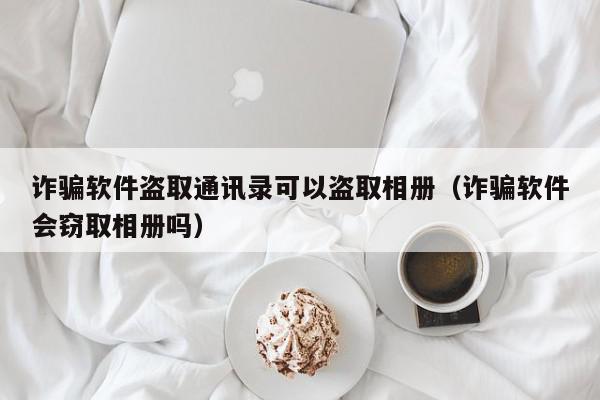 诈骗软件盗取通讯录可以盗取相册（诈骗软件会窃取相册吗）,诈骗软件盗取通讯录可以盗取相册,信息,文章,微信,第1张