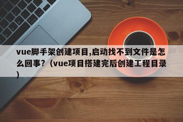 vue脚手架创建项目,启动找不到文件是怎么回事?（vue项目搭建完后创建工程目录）