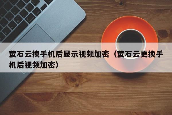 萤石云换手机后显示视频加密（萤石云更换手机后视频加密）,萤石云换手机后显示视频加密,信息,视频,文章,第1张