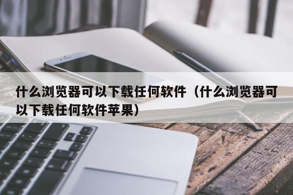 什么浏览器可以下载任何软件（什么浏览器可以下载任何软件苹果）,什么浏览器可以下载任何软件,信息,文章,百度,第1张