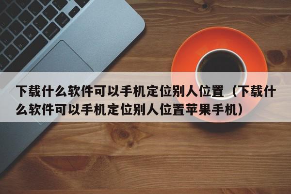 下载什么软件可以手机定位别人位置（下载什么软件可以手机定位别人位置苹果手机）,下载什么软件可以手机定位别人位置,信息,文章,微信,第1张