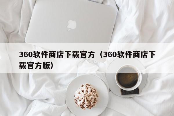 360软件商店下载官方（360软件商店下载官方版）,360软件商店下载官方,信息,文章,安卓,第1张