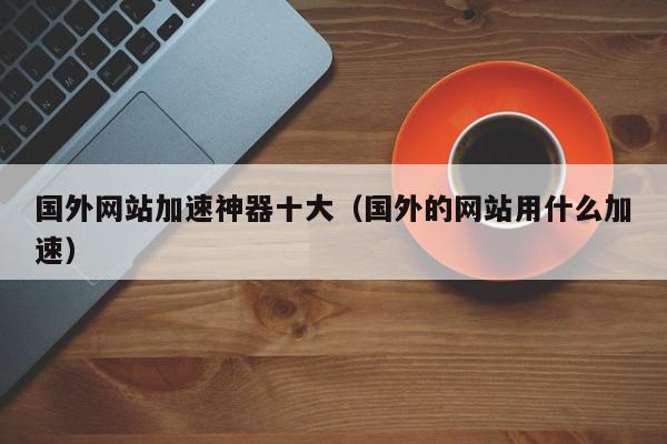 国外网站加速神器十大（国外的网站用什么加速）,国外网站加速神器十大,信息,文章,视频,第1张