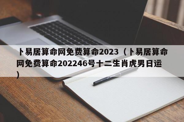 卜易居算命网免费算命2023（卜易居算命网免费算命202246号十二生肖虎男日运）