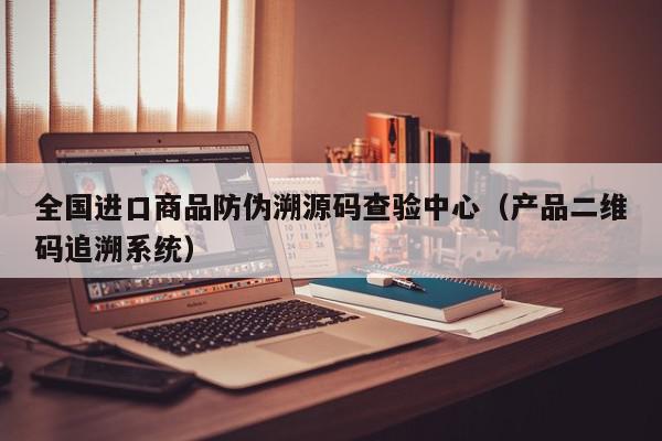 全国进口商品防伪溯源码查验中心（产品二维码追溯系统）,全国进口商品防伪溯源码查验中心,信息,文章,源码,第1张