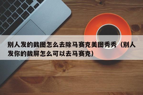 别人发的截图怎么去除马赛克美图秀秀（别人发你的截屏怎么可以去马赛克）