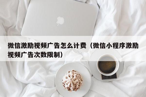 微信激励视频广告怎么计费（微信小程序激励视频广告次数限制）,微信激励视频广告怎么计费,信息,文章,视频,第1张