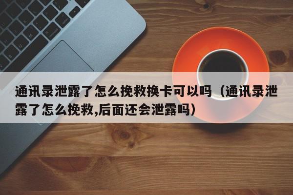 通讯录泄露了怎么挽救换卡可以吗（通讯录泄露了怎么挽救,后面还会泄露吗）,通讯录泄露了怎么挽救换卡可以吗,信息,文章,账号,第1张