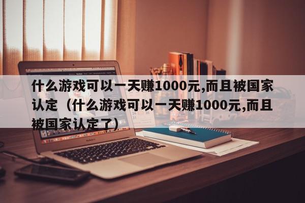 什么游戏可以一天赚1000元,而且被国家认定（什么游戏可以一天赚1000元,而且被国家认定了）,什么游戏可以一天赚1000元,而且被国家认定,信息,文章,账号,第1张