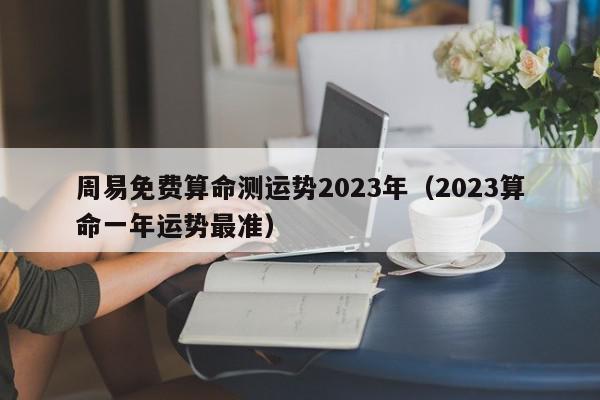 周易免费算命测运势2023年（2023算命一年运势最准）