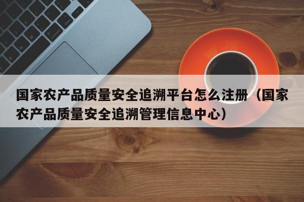 国家农产品质量安全追溯平台怎么注册（国家农产品质量安全追溯管理信息中心）,国家农产品质量安全追溯平台怎么注册,信息,文章,账号,第1张