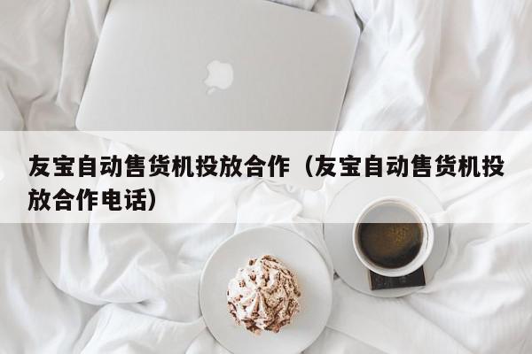 友宝自动售货机投放合作（友宝自动售货机投放合作电话）,友宝自动售货机投放合作,信息,文章,微信,第1张