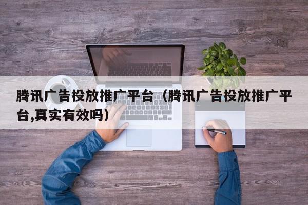 腾讯广告投放推广平台（腾讯广告投放推广平台,真实有效吗）,腾讯广告投放推广平台,信息,文章,视频,第1张