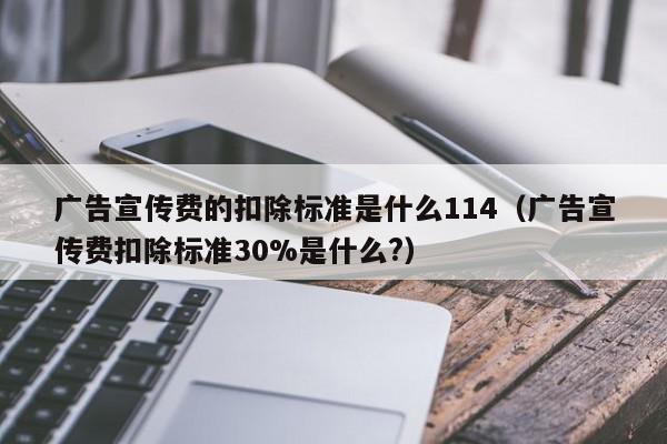 广告宣传费的扣除标准是什么114（广告宣传费扣除标准30%是什么?）