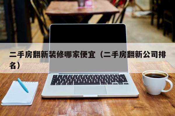 二手房翻新装修哪家便宜（二手房翻新公司排名）,二手房翻新装修哪家便宜,信息,文章,排名,第1张