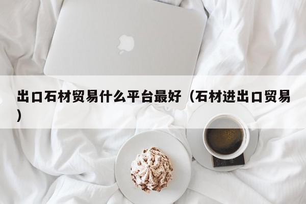 出口石材贸易什么平台最好（石材进出口贸易）,出口石材贸易什么平台最好,信息,文章,营销,第1张