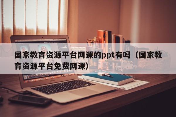 国家教育资源平台网课的ppt有吗（国家教育资源平台免费网课）