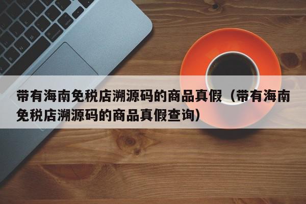 带有海南免税店溯源码的商品真假（带有海南免税店溯源码的商品真假查询）,带有海南免税店溯源码的商品真假,信息,文章,源码,第1张