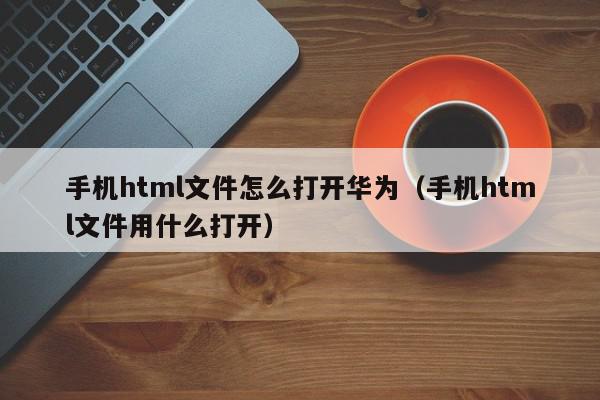 手机html文件怎么打开华为（手机html文件用什么打开）