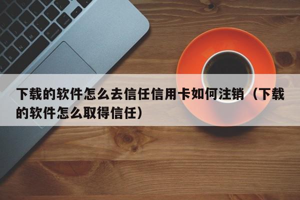 下载的软件怎么去信任信用卡如何注销（下载的软件怎么取得信任）