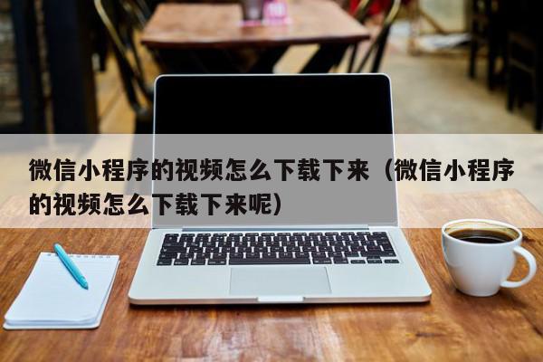 微信小程序的视频怎么下载下来（微信小程序的视频怎么下载下来呢）